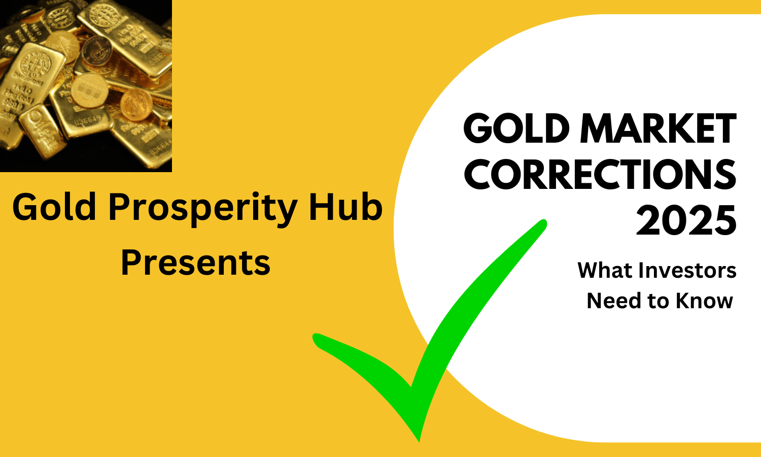 A digital graphic promoting a gold market investment. The background is split into two sections: a yellow left side and a white circular section on the right. In the top left corner, there is an image of stacked gold bars and coins. Below the image, bold black text reads "Gold Prosperity Hub Presents." On the right side, large black text states "GOLD MARKET CORRECTIONS 2025," followed by smaller text reading "What Investors Need to Know." A large green checkmark overlays the lower part of the image.